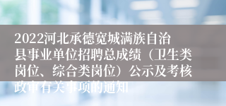 2022河北承德宽城满族自治县事业单位招聘总成绩（卫生类岗位、综合类岗位）公示及考核政审有关事项的通知