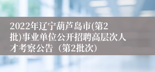 2022年辽宁葫芦岛市(第2批)事业单位公开招聘高层次人才考察公告（第2批次）