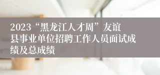 2023“黑龙江人才周”友谊县事业单位招聘工作人员面试成绩及总成绩