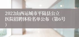 2022山西运城市平陆县公立医院招聘体检名单公布（第6号）