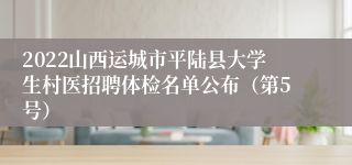 2022山西运城市平陆县大学生村医招聘体检名单公布（第5号）