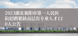 2023湖北襄阳市第一人民医院招聘紧缺高层次专业人才120人公告