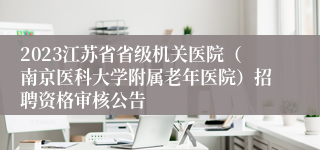 2023江苏省省级机关医院（南京医科大学附属老年医院）招聘资格审核公告