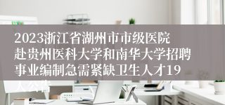 2023浙江省湖州市市级医院赴贵州医科大学和南华大学招聘事业编制急需紧缺卫生人才19人公告