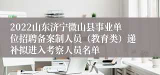 2022山东济宁微山县事业单位招聘备案制人员（教育类）递补拟进入考察人员名单