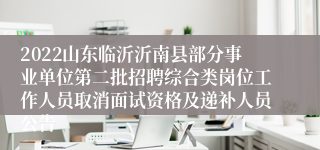 2022山东临沂沂南县部分事业单位第二批招聘综合类岗位工作人员取消面试资格及递补人员公告