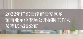 2022年广东云浮市云安区乡镇事业单位专项公开招聘工作人员笔试成绩公布