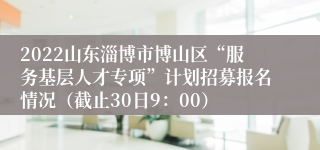2022山东淄博市博山区“服务基层人才专项”计划招募报名情况（截止30日9：00）
