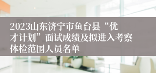 2023山东济宁市鱼台县“优才计划”面试成绩及拟进入考察体检范围人员名单