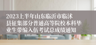 2023上半年山东临沂市临沭县征集部分普通高等院校本科毕业生带编入伍考试总成绩通知