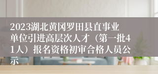 2023湖北黄冈罗田县直事业单位引进高层次人才（第一批41人）报名资格初审合格人员公示