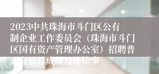 2023中共珠海市斗门区公有制企业工作委员会（珠海市斗门区国有资产管理办公室）招聘普通雇员总成绩及体检事