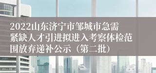 2022山东济宁市邹城市急需紧缺人才引进拟进入考察体检范围放弃递补公示（第二批）