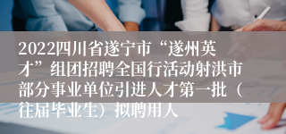 2022四川省遂宁市“遂州英才”组团招聘全国行活动射洪市部分事业单位引进人才第一批（往届毕业生）拟聘用人
