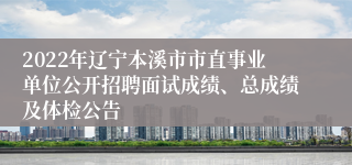 2022年辽宁本溪市市直事业单位公开招聘面试成绩、总成绩及体检公告