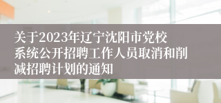 关于2023年辽宁沈阳市党校系统公开招聘工作人员取消和削减招聘计划的通知