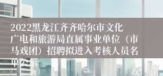 2022黑龙江齐齐哈尔市文化广电和旅游局直属事业单位（市马戏团）招聘拟进入考核人员名单公示