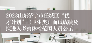 2023山东济宁市任城区“优才计划”（卫生类）面试成绩及拟进入考察体检范围人员公示