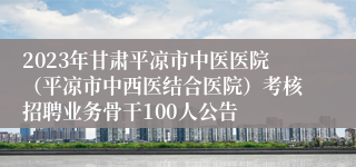 2023年甘肃平凉市中医医院（平凉市中西医结合医院）考核招聘业务骨干100人公告