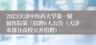 2023天津中医药大学第一附属医院第三招聘6人公告（天津市部分高校公开招聘）