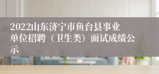 2022山东济宁市鱼台县事业单位招聘（卫生类）面试成绩公示