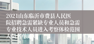 2021山东临沂市费县人民医院招聘急需紧缺专业人员和急需专业技术人员进入考察体检范围人员名单通知