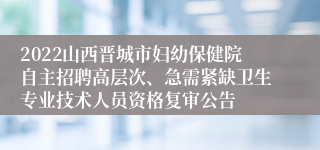 2022山西晋城市妇幼保健院自主招聘高层次、急需紧缺卫生专业技术人员资格复审公告