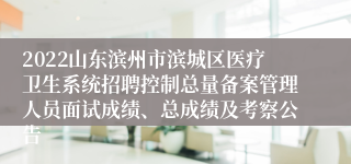 2022山东滨州市滨城区医疗卫生系统招聘控制总量备案管理人员面试成绩、总成绩及考察公告