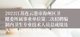 2022江苏连云港市海州区卫健委所属事业单位第二次招聘编制内卫生专业技术人员总成绩及入围体检人员名单公告