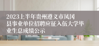 2023上半年贵州遵义市凤冈县事业单位招聘应征入伍大学毕业生总成绩公示