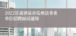 2022甘肃酒泉市瓜州县事业单位招聘面试通知