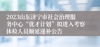 2023山东济宁市社会治理服务中心“优才计划”拟进入考察体检人员顺延递补公告