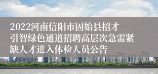 2022河南信阳市固始县招才引智绿色通道招聘高层次急需紧缺人才进入体检人员公告