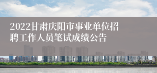 2022甘肃庆阳市事业单位招聘工作人员笔试成绩公告