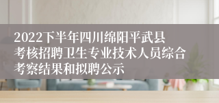 2022下半年四川绵阳平武县考核招聘卫生专业技术人员综合考察结果和拟聘公示