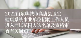 2022山东聊城市高唐县卫生健康系统事业单位招聘工作人员进入面试范围人选名单及资格审查有关通知