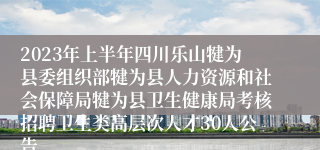 2023年上半年四川乐山犍为县委组织部犍为县人力资源和社会保障局犍为县卫生健康局考核招聘卫生类高层次人才30人公告