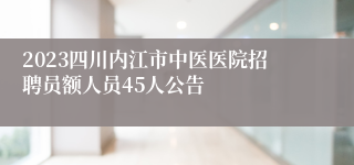 2023四川内江市中医医院招聘员额人员45人公告