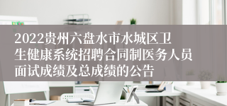 2022贵州六盘水市水城区卫生健康系统招聘合同制医务人员面试成绩及总成绩的公告