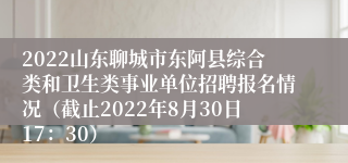 2022山东聊城市东阿县综合类和卫生类事业单位招聘报名情况（截止2022年8月30日17：30）