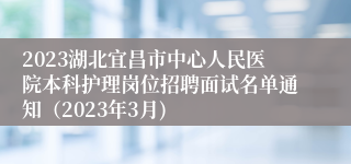 2023湖北宜昌市中心人民医院本科护理岗位招聘面试名单通知（2023年3月)