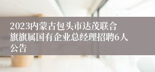 2023内蒙古包头市达茂联合旗旗属国有企业总经理招聘6人公告