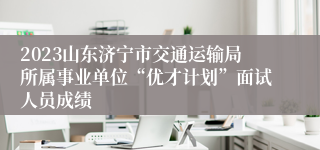 2023山东济宁市交通运输局所属事业单位“优才计划”面试人员成绩