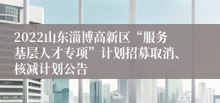 2022山东淄博高新区“服务基层人才专项”计划招募取消、核减计划公告