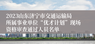 2023山东济宁市交通运输局所属事业单位“优才计划”现场资格审查通过人员名单