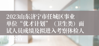 2023山东济宁市任城区事业单位“优才计划”（卫生类）面试人员成绩及拟进入考察体检人员公告