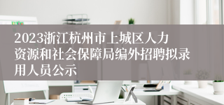 2023浙江杭州市上城区人力资源和社会保障局编外招聘拟录用人员公示