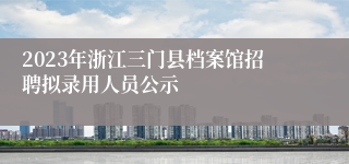 2023年浙江三门县档案馆招聘拟录用人员公示