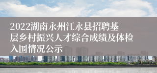 2022湖南永州江永县招聘基层乡村振兴人才综合成绩及体检入围情况公示