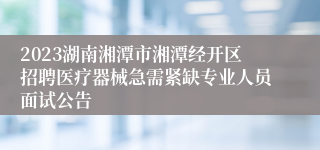 2023湖南湘潭市湘潭经开区招聘医疗器械急需紧缺专业人员面试公告